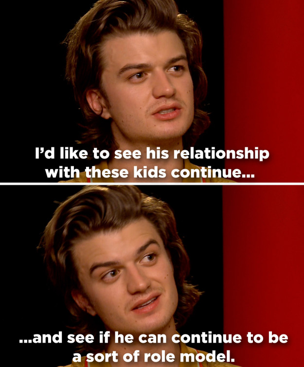 Still, Keery's all for Steve continuing down the path of surrogate fatherhood in future seasons. "I’d like to see his relationship with these kids continue. And see if he can continue to be — I don’t know exactly how it would work out — a sort of role model for these kids."